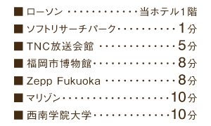 ローソン…当ホテル１階、ソフトリサーチパーク…１分、ＴＮＣ放送会館…５分、福岡市博物館…８分、Zepp Fukuoka…８分、ウエディングアイランド・マリゾン…10分、西南学院大学…10分